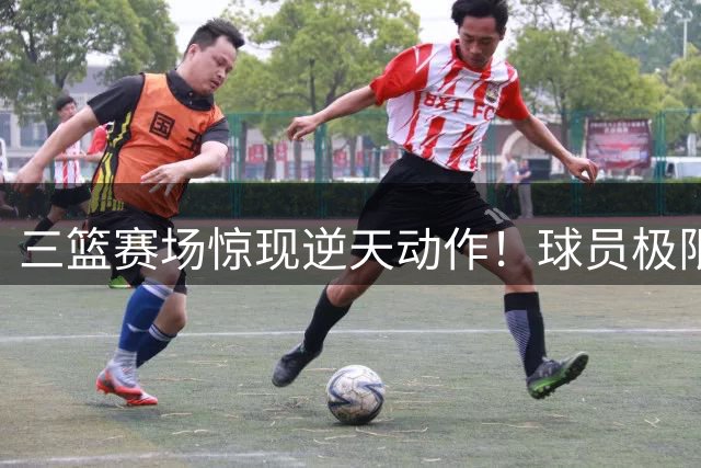 三篮赛场惊现逆天动作！球员极限操作引全球球迷热议