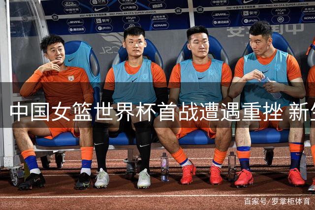 中国女篮世界杯首战遭遇重挫 新生代中锋面临严峻考验