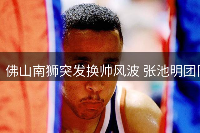 佛山南狮突发换帅风波 张池明团队集体卸任保级压力骤增
