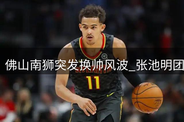 佛山南狮突发换帅风波 张池明团队集体卸任保级压力骤增