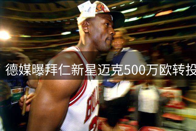 德媒曝拜仁新星迈克500万欧转投比甲劲旅