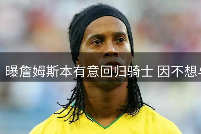 曝詹姆斯本有意回归骑士 因不想与哈登搭档而未成行