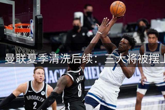 曼联夏季清洗后续：三大将被摆上货架 重建计划暗藏玄机