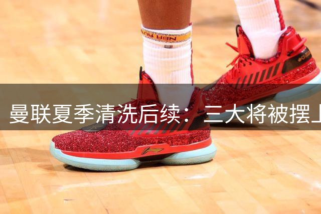 曼联夏季清洗后续：三大将被摆上货架 重建计划暗藏玄机