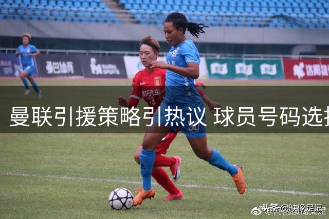 曼联引援策略引热议 球员号码选择背后的故事