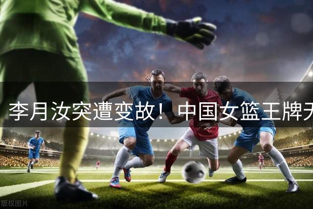 李月汝突遭变故！中国女篮王牌无缘世界杯，张子宇韩旭压力陡增