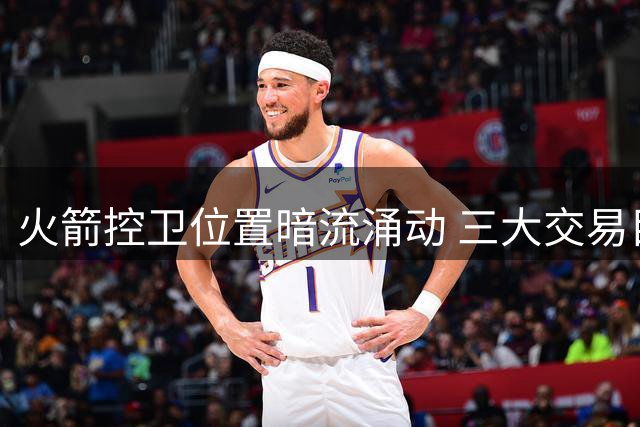 火箭控卫位置暗流涌动 三大交易目标浮现 一条件成关键变量