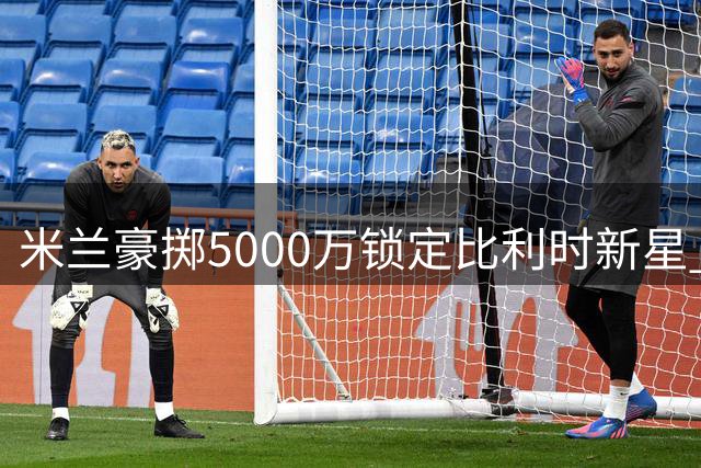 米兰豪掷5000万锁定比利时新星 阿莫林战术拼图终补齐