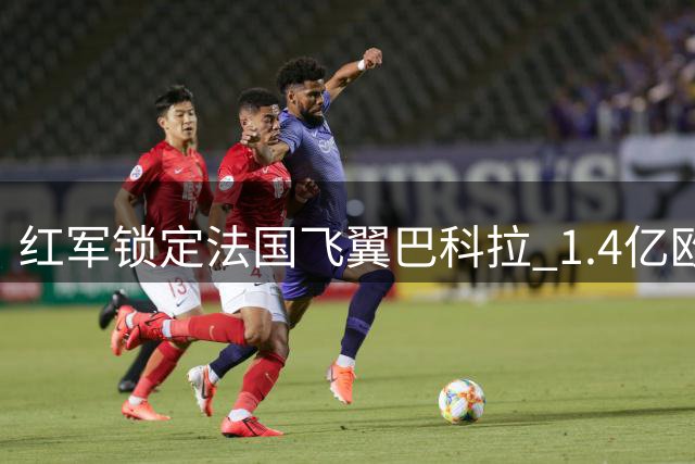 红军锁定法国飞翼巴科拉 1.4亿欧转会在即