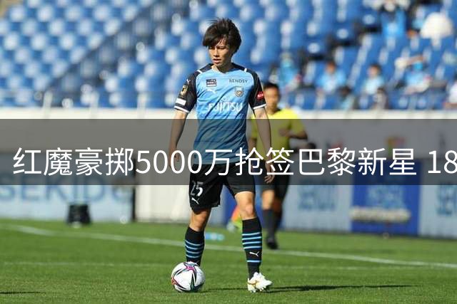 红魔豪掷5000万抢签巴黎新星 18岁天才引发豪门争夺战