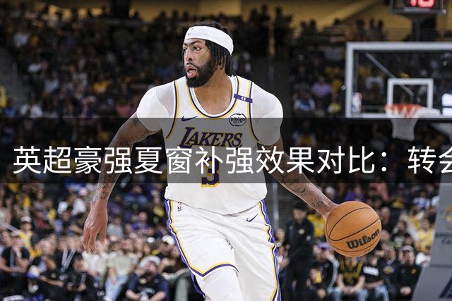 英超豪强夏窗补强效果对比：转会策略如何影响联赛新格局