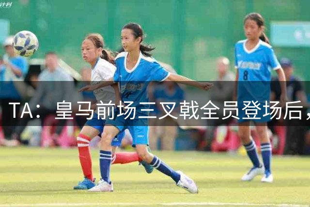 TA：皇马前场三叉戟全员登场后，球队的攻防失衡问题再度凸显